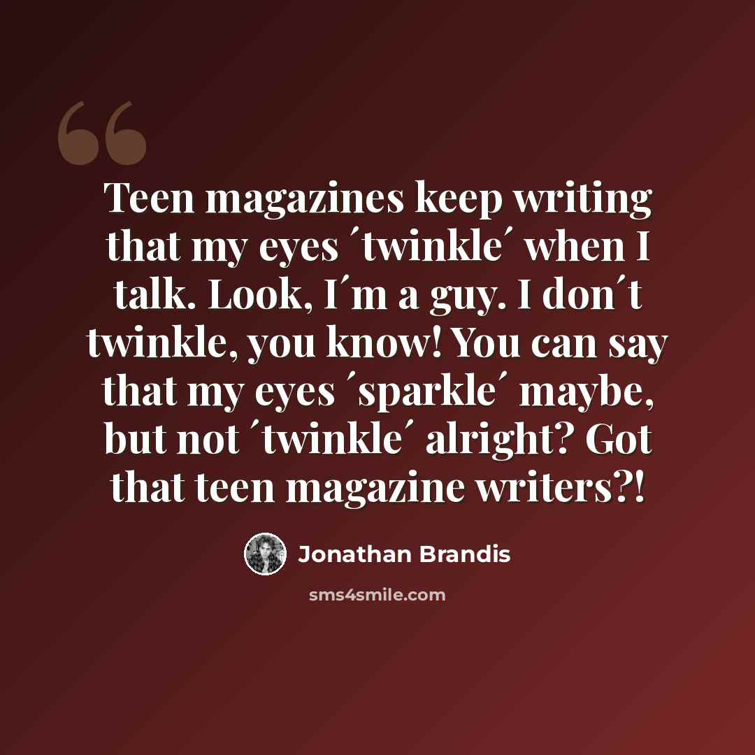 “Teen magazines keep writing that my eyes ´twinkle´ when I talk. Look, I´m a guy. I don´t twinkle, you know! You can say that my eyes ´sparkle´ maybe, but not ´twinkle´ alright? Got that teen magazine writers?!” quote by Jonathan Brandis