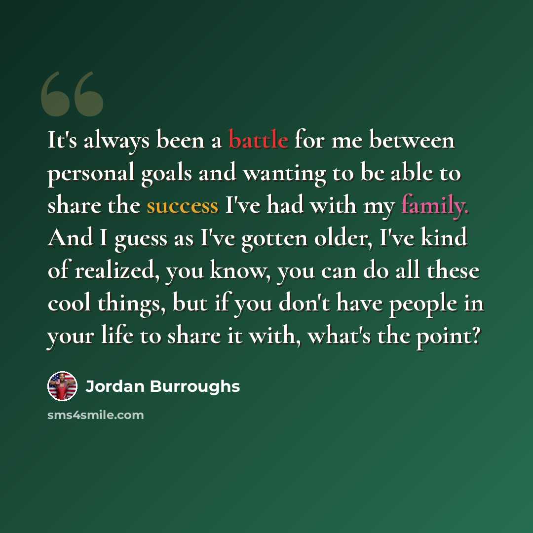 “It's always been a battle for me between personal goals and wanting to be able to share the success I've had with my family. And I guess as I've gotten older, I've kind of realized, you know, you can do all these cool things, but if you don't have people in your life to share it with, what's the…” quote by Jordan Burroughs