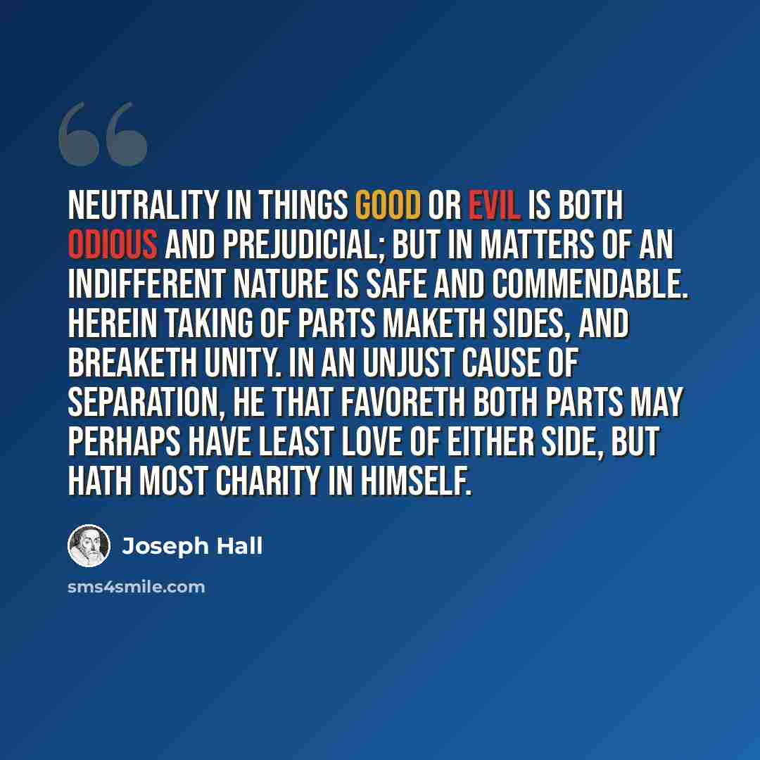 “Neutrality in things good or evil is both odious and prejudicial; but in matters of an indifferent nature is safe and commendable. Herein taking of parts maketh sides, and breaketh unity. In an unjust cause of separation, he that favoreth both parts may perhaps have least love of either side, but…” quote by Joseph Hall