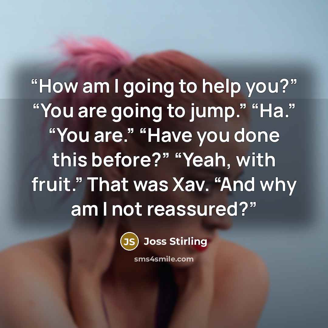 “How am I going to help you?” “You are going to jump.” “Ha.” “You are.” “Have you done this before?” “Yeah, with fruit.” That was Xav. “And why am I not reassured?” quote by Joss Stirling