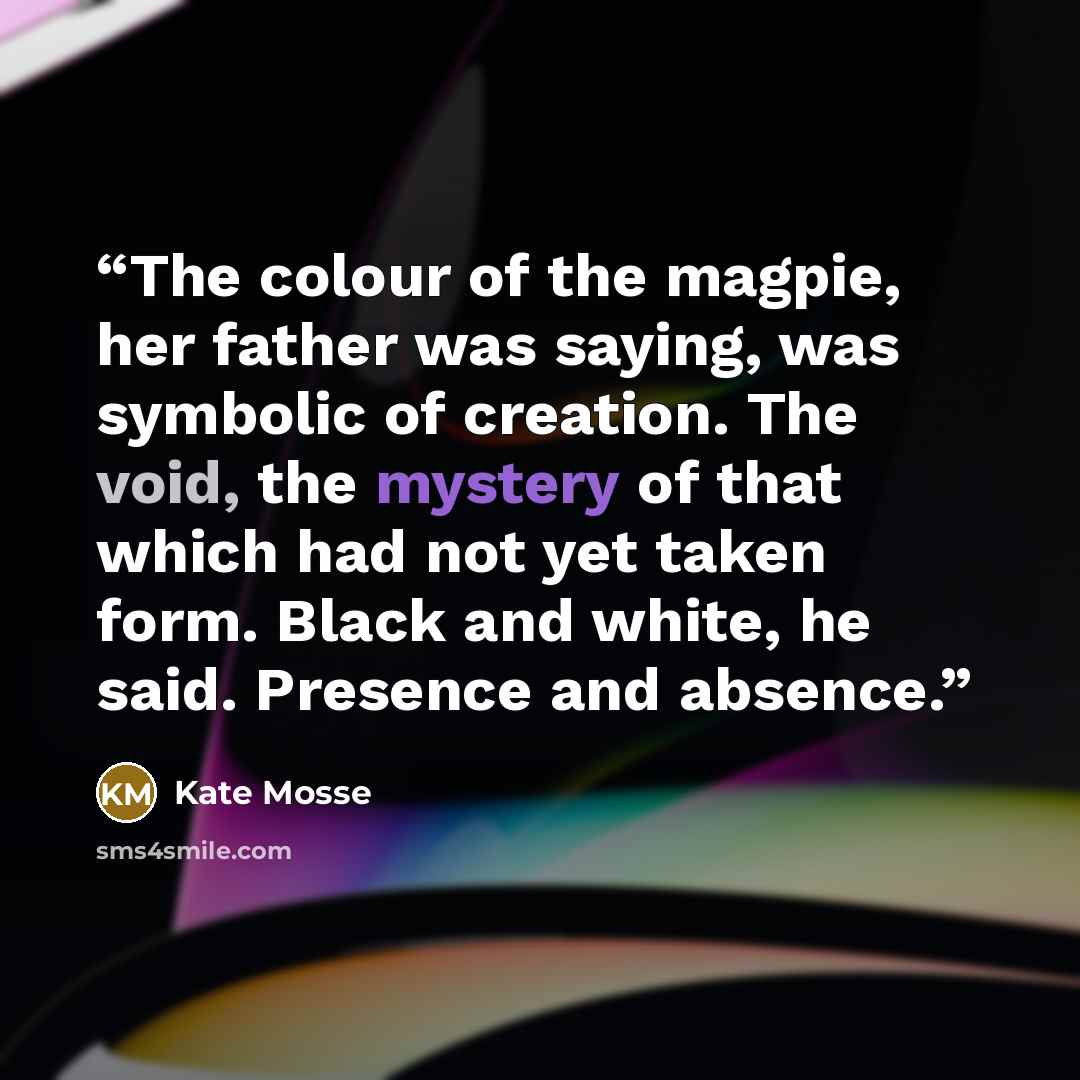 “The colour of the magpie, her father was saying, was symbolic of creation. The void, the mystery of that which had not yet taken form. Black and white, he said. Presence and absence.” quote by Kate Mosse