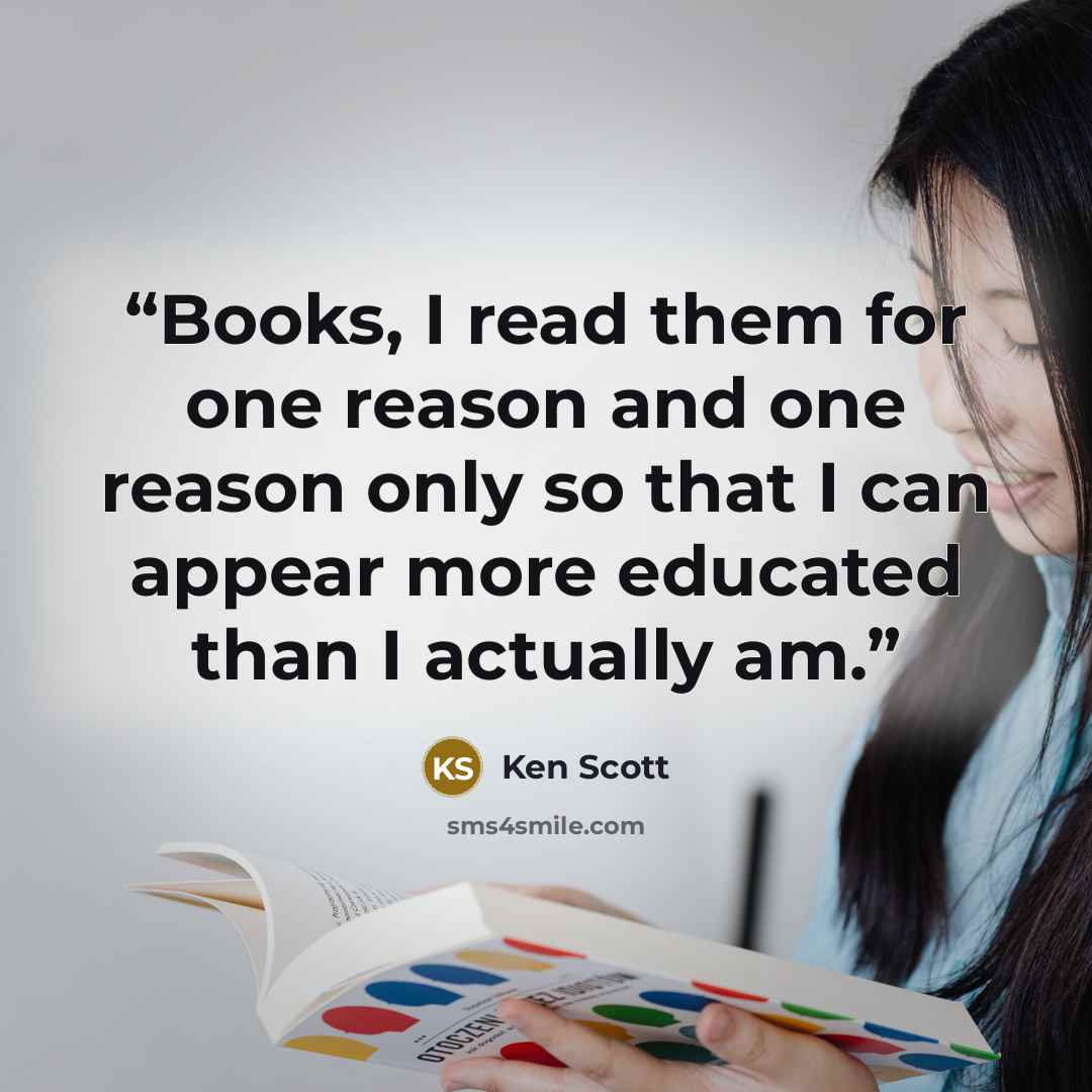 “Books, I read them for one reason and one reason only so that I can appear more educated than I actually am.” quote by Ken Scott