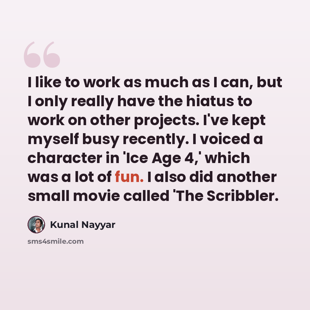 “I like to work as much as I can, but I only really have the hiatus to work on other projects. I've kept myself busy recently. I voiced a character in 'Ice Age 4,' which was a lot of fun. I also did another small movie called 'The Scribbler.” quote by Kunal Nayyar