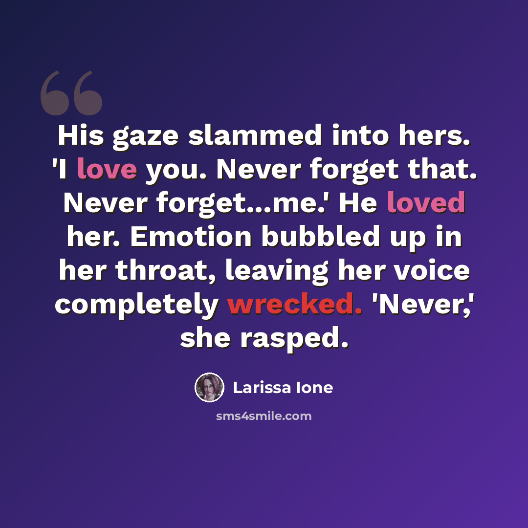 “His gaze slammed into hers. 'I love you. Never forget that. Never forget...me.' He loved her. Emotion bubbled up in her throat, leaving her voice completely wrecked. 'Never,' she rasped.” quote by Larissa Ione