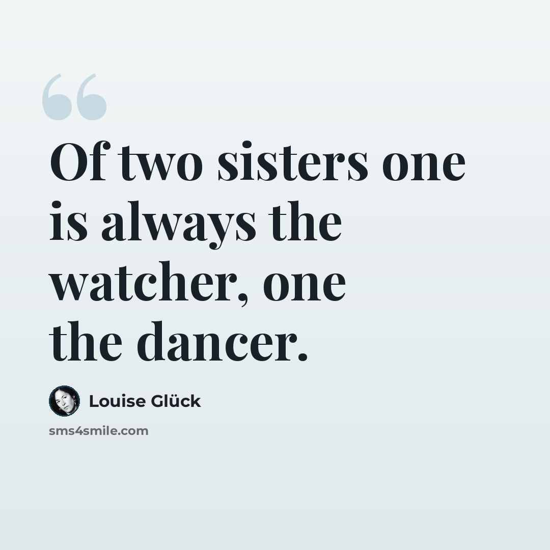 “Of two sisters one is always the watcher, one the dancer.” quote by Louise Glück