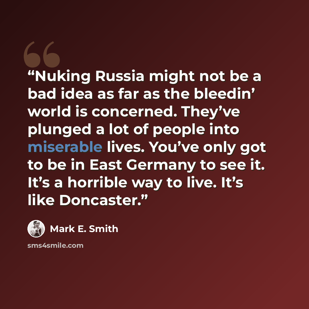 “Nuking Russia might not be a bad idea as far as the bleedin’ world is concerned. They’ve plunged a lot of people into miserable lives. You’ve only got to be in East Germany to see it. It’s a horrible way to live. It’s like Doncaster.” quote by Mark E. Smith