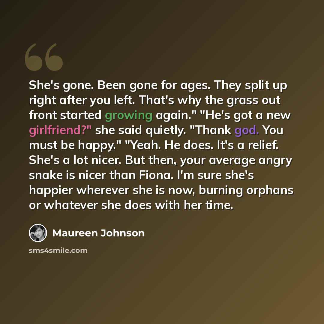 “She's gone. Been gone for ages. They split up right after you left. That's why the grass out front started growing again." "He's got a new girlfriend?" she said quietly. "Thank god. You must be happy." "Yeah. He does. It's a relief. She's a lot nicer. But then, your average angry snake is nicer…” quote by Maureen Johnson