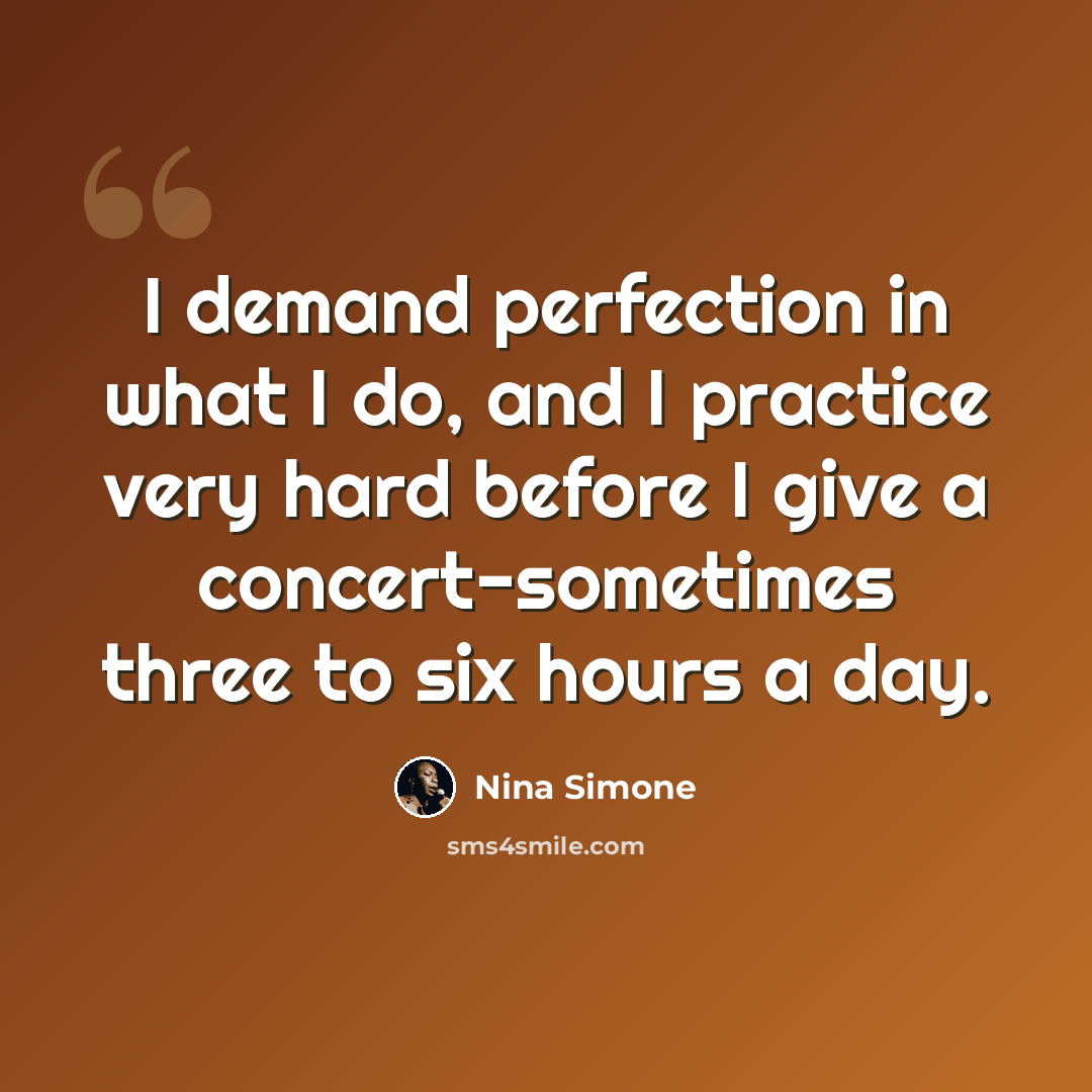“I demand perfection in what I do, and I practice very hard before I give a concert-sometimes three to six hours a day.” quote by Nina Simone
