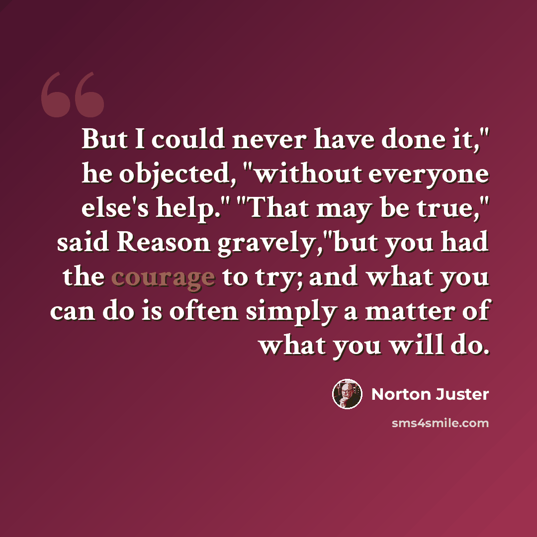 “But I could never have done it," he objected, "without everyone else's help." "That may be true," said Reason gravely,"but you had the courage to try; and what you can do is often simply a matter of what you will do.” quote by Norton Juster