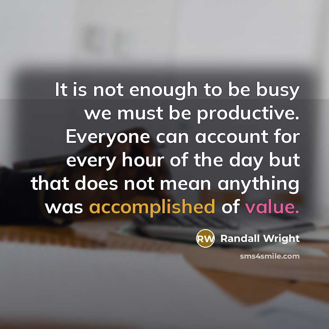 “It is not enough to be busy we must be productive. Everyone can account for every hour of the day but that does not mean anything was accomplished of value.” quote by Randall Wright