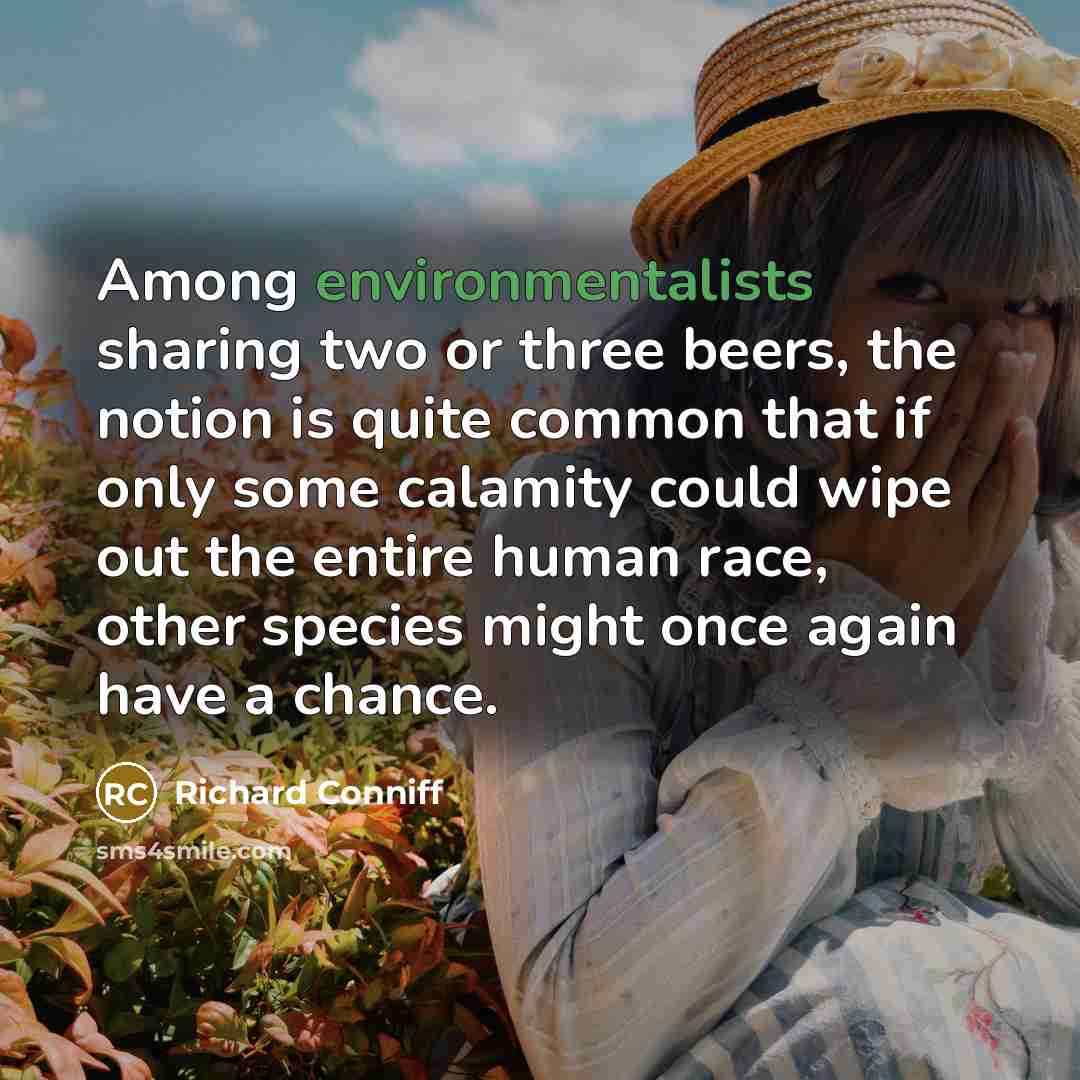 “Among environmentalists sharing two or three beers, the notion is quite common that if only some calamity could wipe out the entire human race, other species might once again have a chance.” quote by Richard Conniff