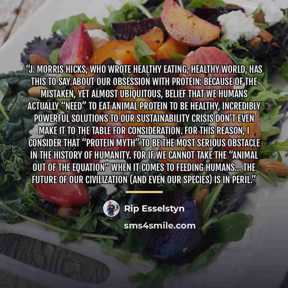 “J. Morris Hicks, who wrote Healthy Eating, Healthy World, has this to say about our obsession with protein: Because of the mistaken, yet almost ubiquitous, belief that we humans actually “need” to eat animal protein to be healthy, incredibly powerful solutions to our sustainability crisis don’t…” quote by Rip Esselstyn