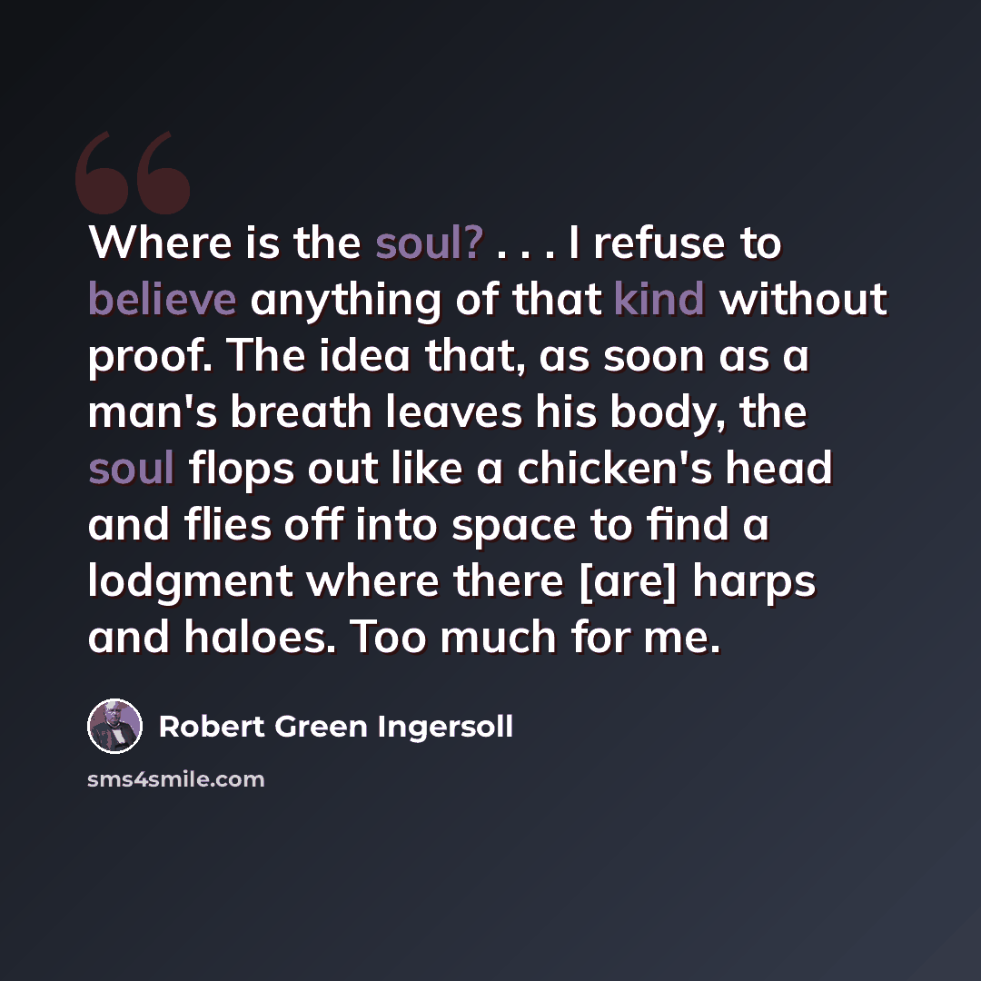 “Where is the soul? . . . I refuse to believe anything of that kind without proof. The idea that, as soon as a man's breath leaves his body, the soul flops out like a chicken's head and flies off into space to find a lodgment where there [are] harps and haloes. Too much for me.” quote by Robert Green Ingersoll