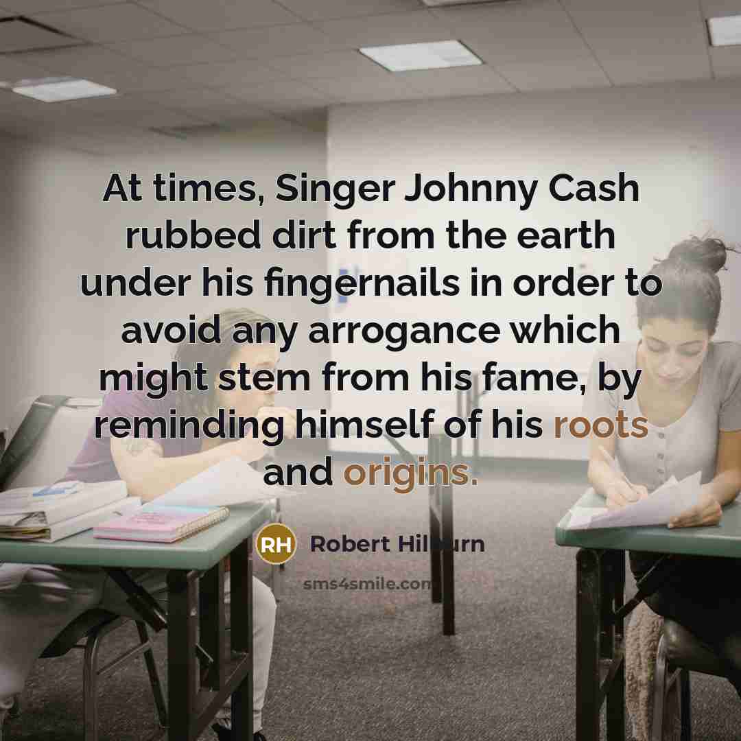 “At times, Singer Johnny Cash rubbed dirt from the earth under his fingernails in order to avoid any arrogance which might stem from his fame, by reminding himself of his roots and origins.” quote by Robert Hilburn