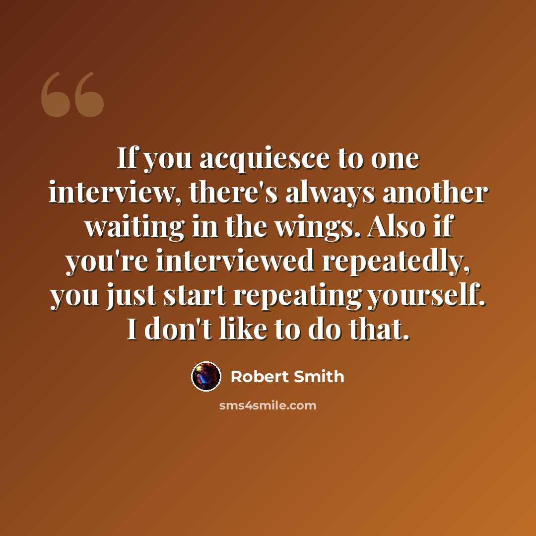 “If you acquiesce to one interview, there's always another waiting in the wings. Also if you're interviewed repeatedly, you just start repeating yourself. I don't like to do that.” quote by Robert Smith