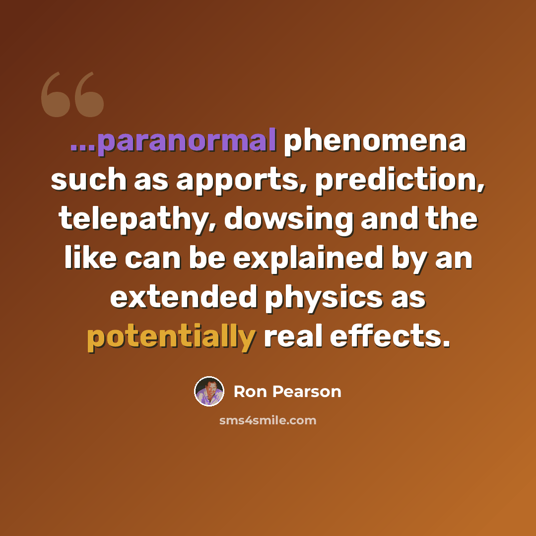 “...paranormal phenomena such as apports, prediction, telepathy, dowsing and the like can be explained by an extended physics as potentially real effects.” quote by Ron Pearson