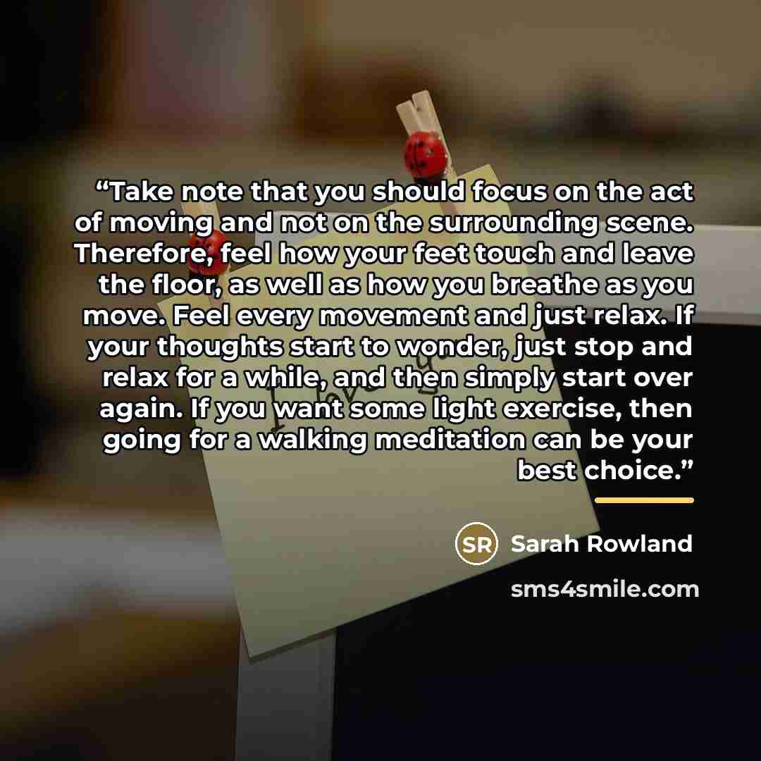“Take note that you should focus on the act of moving and not on the surrounding scene. Therefore, feel how your feet touch and leave the floor, as well as how you breathe as you move. Feel every movement and just relax. If your thoughts start to wonder, just stop and relax for a while, and then…” quote by Sarah Rowland