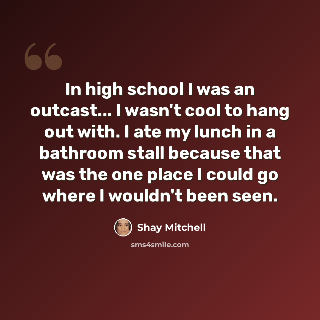 “In high school I was an outcast... I wasn't cool to hang out with. I ate my lunch in a bathroom stall because that was the one place I could go where I wouldn't been seen.” quote by Shay Mitchell