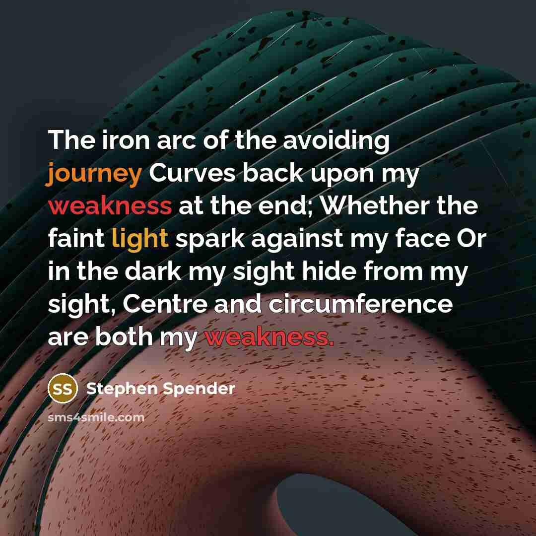 “The iron arc of the avoiding journey Curves back upon my weakness at the end; Whether the faint light spark against my face Or in the dark my sight hide from my sight, Centre and circumference are both my weakness.” quote by Stephen Spender