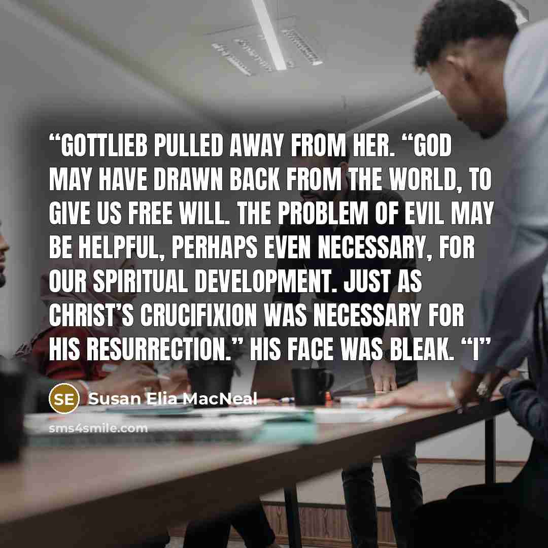 “Gottlieb pulled away from her. “God may have drawn back from the world, to give us free will. The problem of evil may be helpful, perhaps even necessary, for our spiritual development. Just as Christ’s Crucifixion was necessary for His resurrection.” His face was bleak. “I” quote by Susan Elia MacNeal