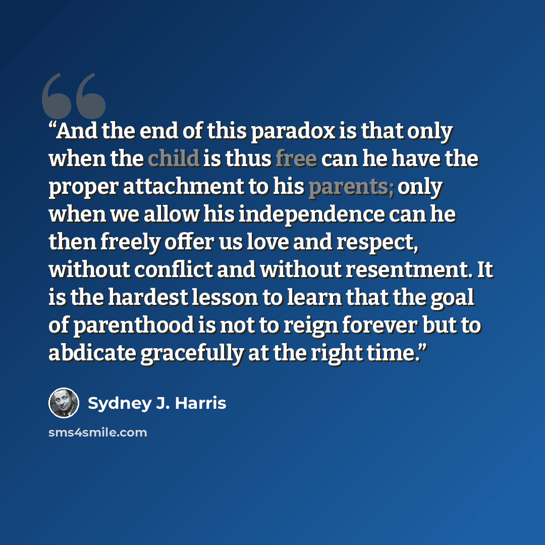 “And the end of this paradox is that only when the child is thus free can he have the proper attachment to his parents; only when we allow his independence can he then freely offer us love and respect, without conflict and without resentment. It is the hardest lesson to learn that the goal of…” quote by Sydney J. Harris