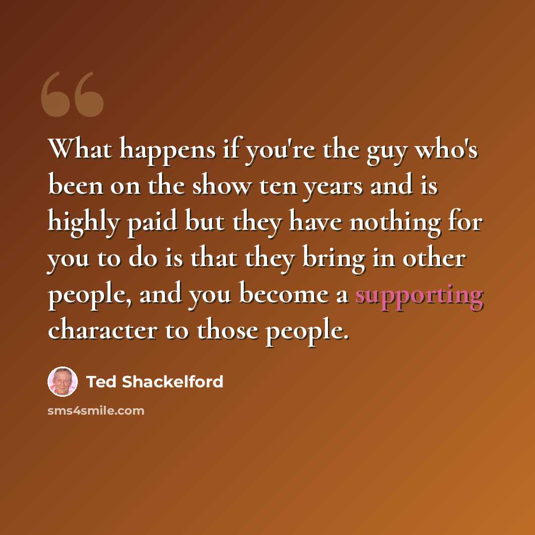 “What happens if you're the guy who's been on the show ten years and is highly paid but they have nothing for you to do is that they bring in other people, and you become a supporting character to those people.” quote by Ted Shackelford