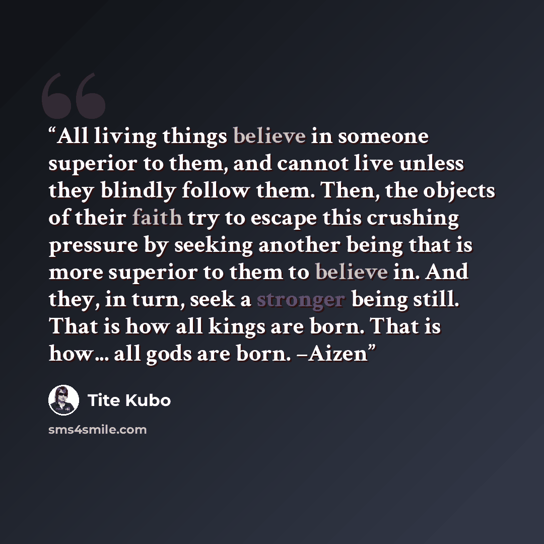 “All living things believe in someone superior to them, and cannot live unless they blindly follow them. Then, the objects of their faith try to escape this crushing pressure by seeking another being that is more superior to them to believe in. And they, in turn, seek a stronger being still. That…” quote by Tite Kubo