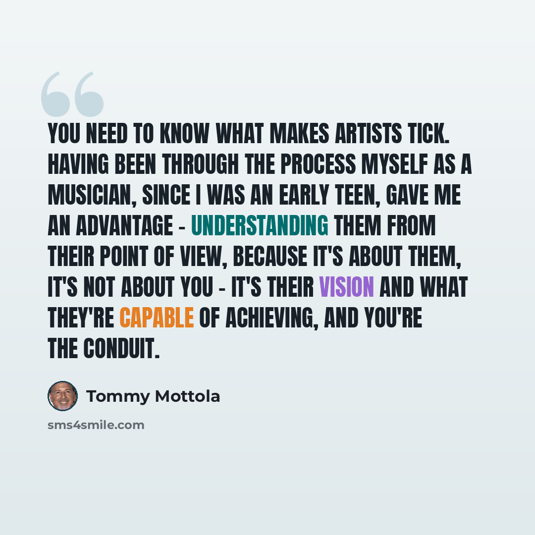 “You need to know what makes artists tick. Having been through the process myself as a musician, since I was an early teen, gave me an advantage - understanding them from their point of view, because it's about them, it's not about you - it's their vision and what they're capable of achieving, and…” quote by Tommy Mottola