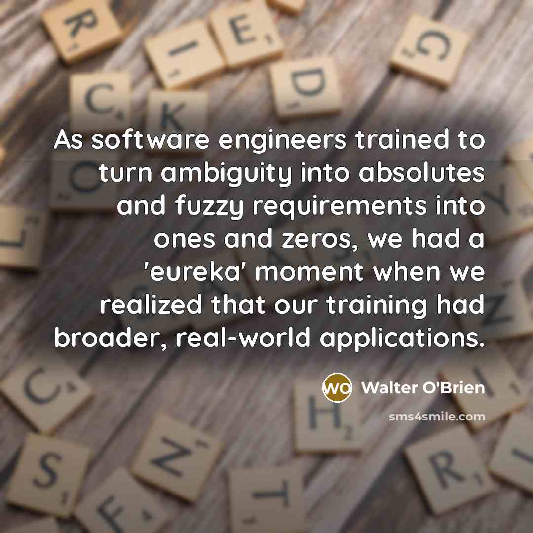 “As software engineers trained to turn ambiguity into absolutes and fuzzy requirements into ones and zeros, we had a 'eureka' moment when we realized that our training had broader, real-world applications.” quote by Walter O'Brien