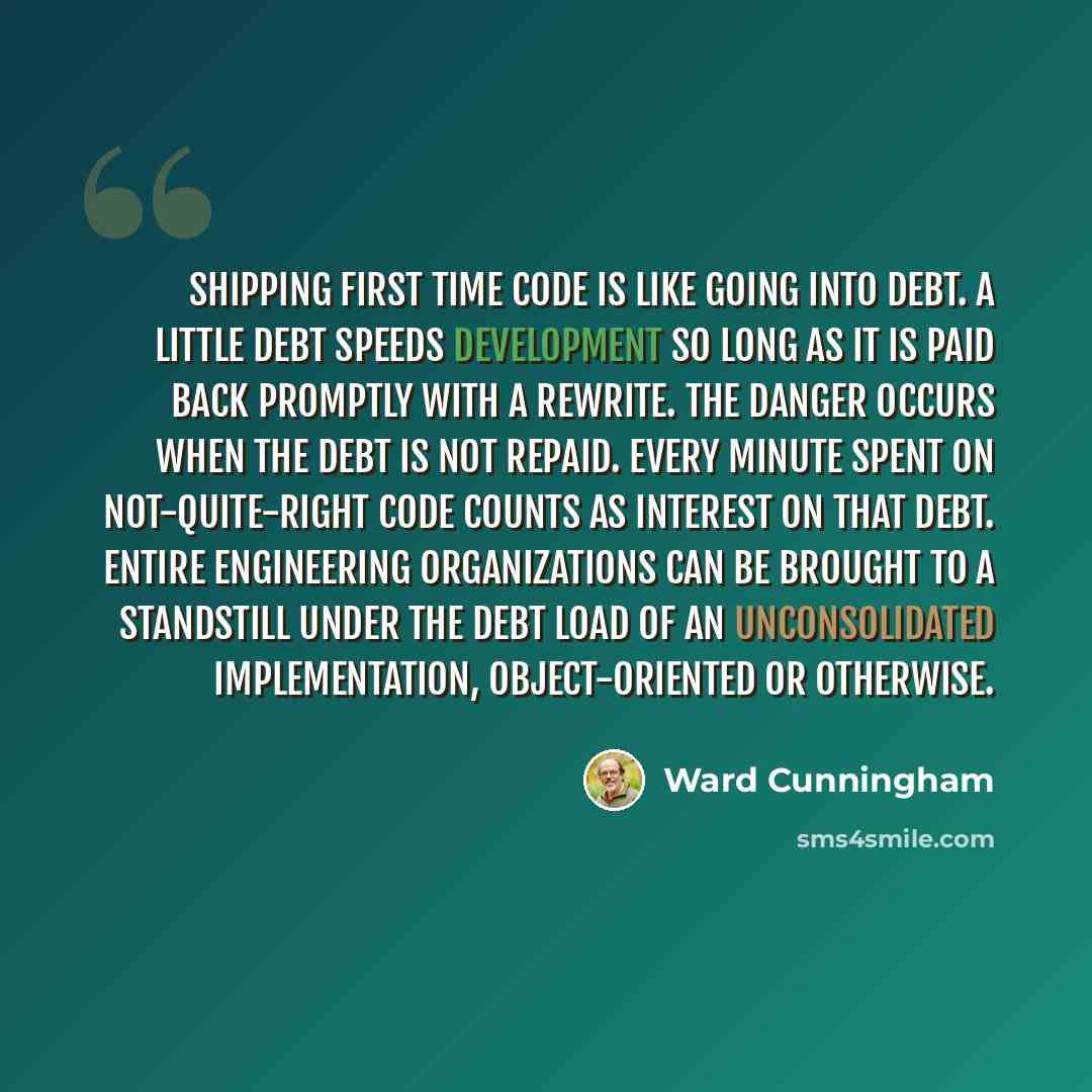 “Shipping first time code is like going into debt. A little debt speeds development so long as it is paid back promptly with a rewrite. The danger occurs when the debt is not repaid. Every minute spent on not-quite-right code counts as interest on that debt. Entire engineering organizations can be…” quote by Ward Cunningham