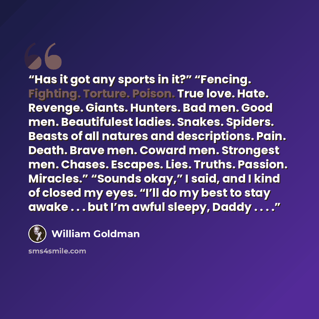 “Has it got any sports in it?” “Fencing. Fighting. Torture. Poison. True love. Hate. Revenge. Giants. Hunters. Bad men. Good men. Beautifulest ladies. Snakes. Spiders. Beasts of all natures and descriptions. Pain. Death. Brave men. Coward men. Strongest men. Chases. Escapes. Lies. Truths. Passion…” quote by William Goldman