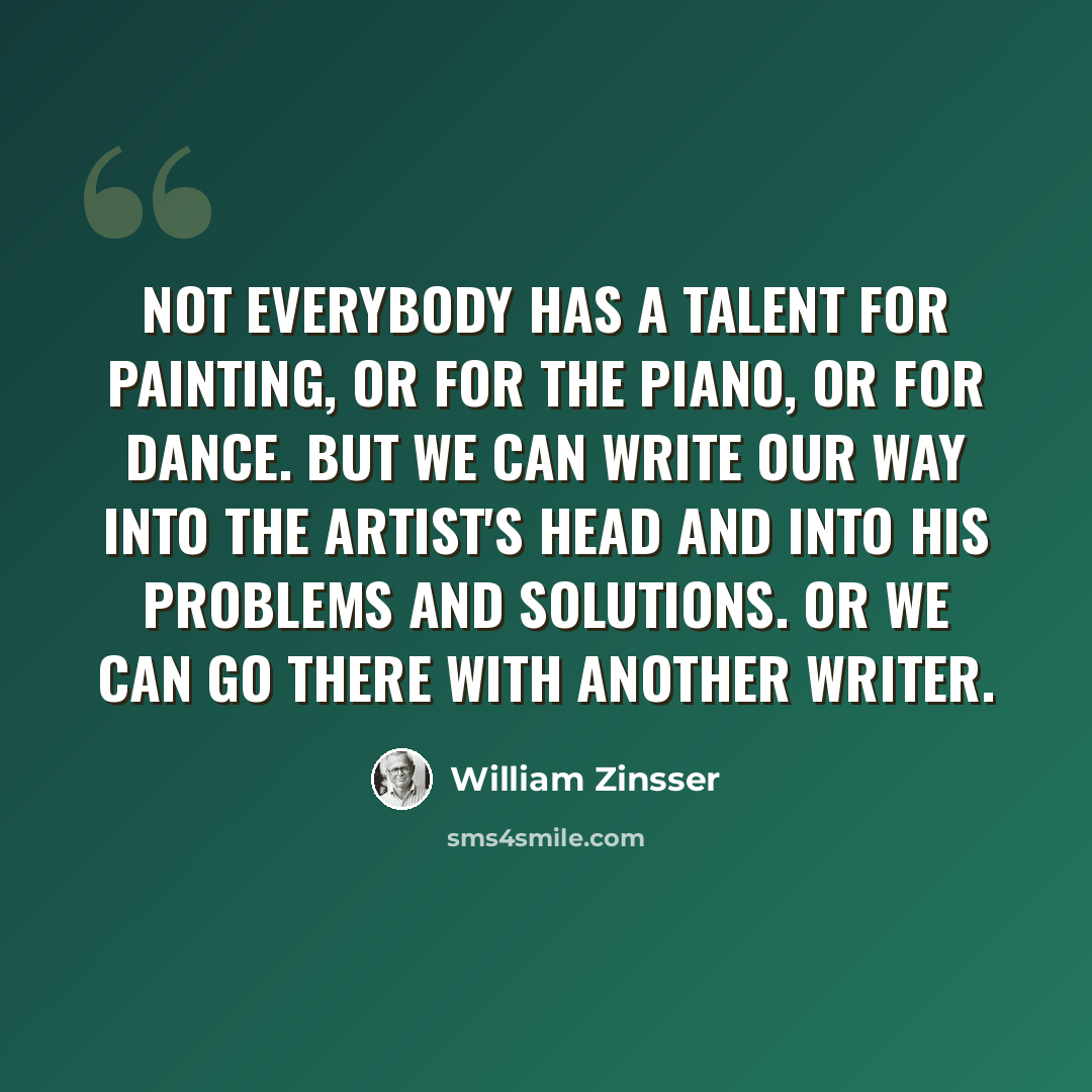 “Not everybody has a talent for painting, or for the piano, or for dance. But we can write our way into the artist's head and into his problems and solutions. Or we can go there with another writer.” quote by William Zinsser