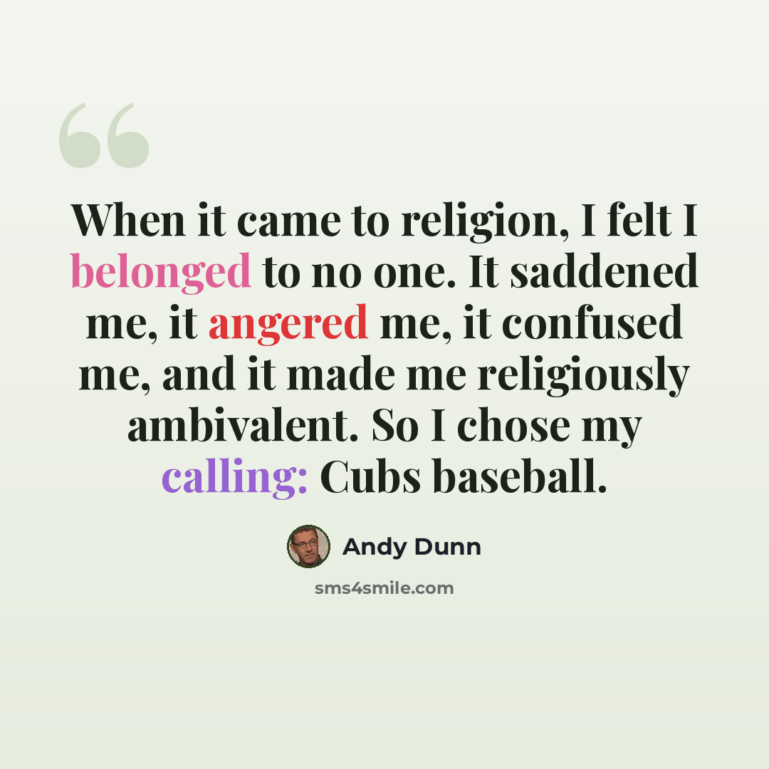 “When it came to religion, I felt I belonged to no one. It saddened me, it angered me, it confused me, and it made me religiously ambivalent. So I chose my calling: Cubs baseball.” quote by Andy Dunn