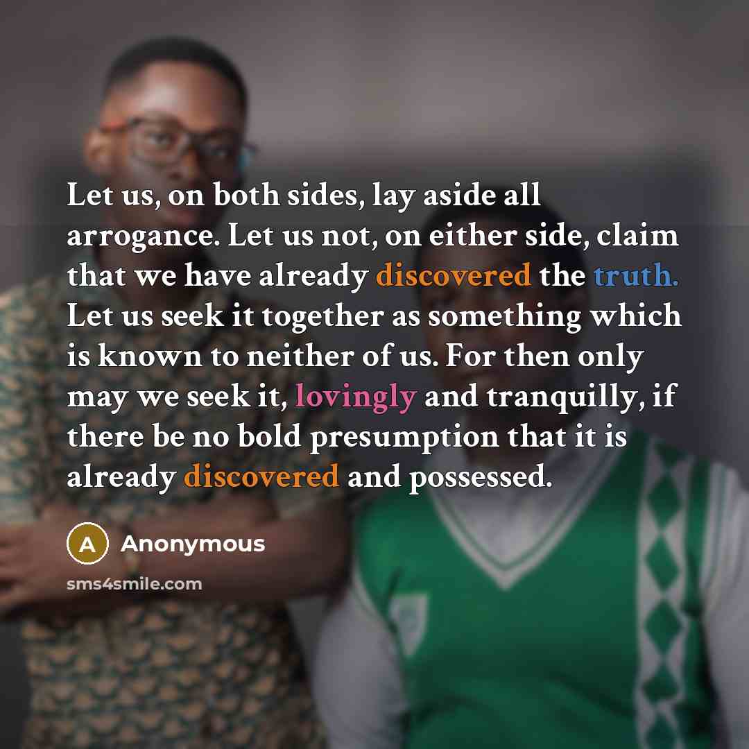 “Let us, on both sides, lay aside all arrogance. Let us not, on either side, claim that we have already discovered the truth. Let us seek it together as something which is known to neither of us. For then only may we seek it, lovingly and tranquilly, if there be no bold presumption that it is…” quote by Anonymous