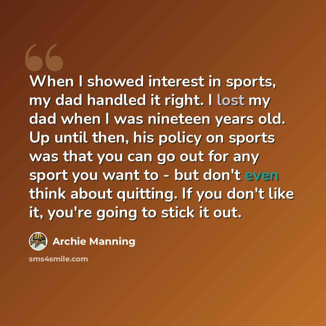 “When I showed interest in sports, my dad handled it right. I lost my dad when I was nineteen years old. Up until then, his policy on sports was that you can go out for any sport you want to - but don't even think about quitting. If you don't like it, you're going to stick it out.” quote by Archie Manning