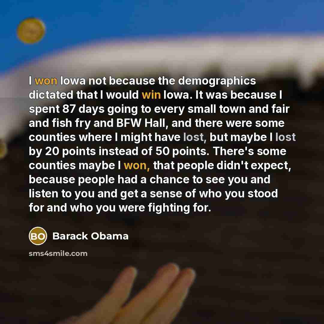 “I won Iowa not because the demographics dictated that I would win Iowa. It was because I spent 87 days going to every small town and fair and fish fry and BFW Hall, and there were some counties where I might have lost, but maybe I lost by 20 points instead of 50 points. There's some counties maybe…” quote by Barack Obama