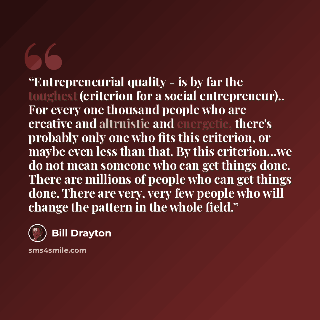 “Entrepreneurial quality - is by far the toughest (criterion for a social entrepreneur).. For every one thousand people who are creative and altruistic and energetic, there's probably only one who fits this criterion, or maybe even less than that. By this criterion...we do not mean someone who can…” quote by Bill Drayton