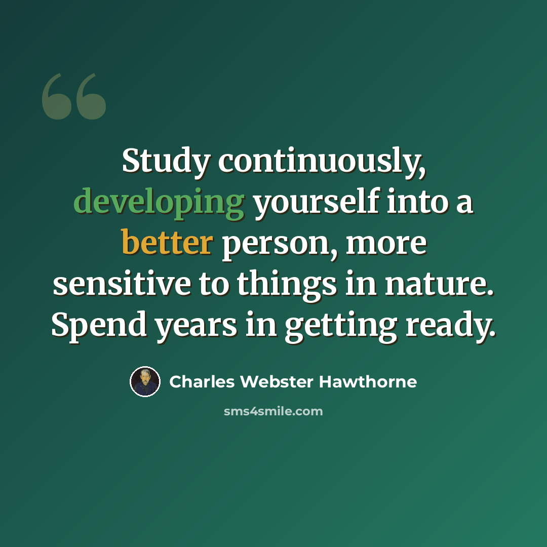 “Study continuously, developing yourself into a better person, more sensitive to things in nature. Spend years in getting ready.” quote by Charles Webster Hawthorne