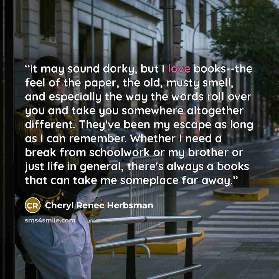 “It may sound dorky, but I love books--the feel of the paper, the old, musty smell, and especially the way the words roll over you and take you somewhere altogether different. They've been my escape as long as I can remember. Whether I need a break from schoolwork or my brother or just life in…” quote by Cheryl Renee Herbsman