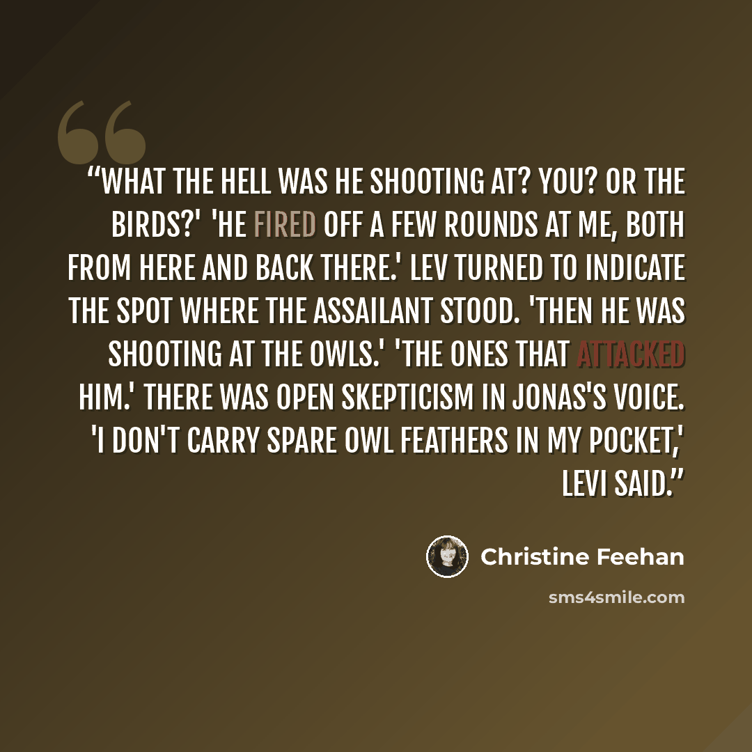 “What the hell was he shooting at? You? Or the birds?' 'He fired off a few rounds at me, both from here and back there.' Lev turned to indicate the spot where the assailant stood. 'Then he was shooting at the owls.' 'The ones that attacked him.' There was open skepticism in Jonas's voice. 'I don't…” quote by Christine Feehan