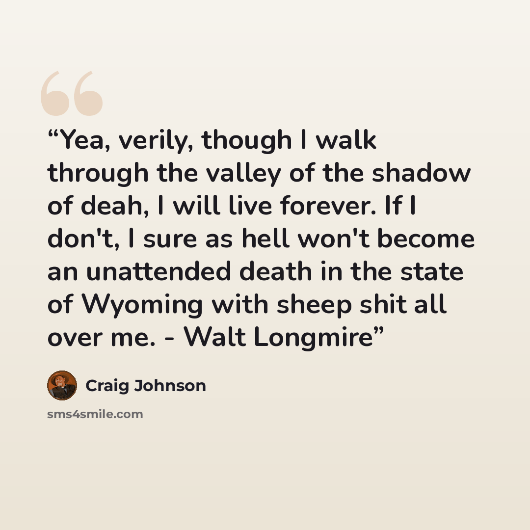 “Yea, verily, though I walk through the valley of the shadow of deah, I will live forever. If I don't, I sure as hell won't become an unattended death in the state of Wyoming with sheep shit all over me. - Walt Longmire” quote by Craig Johnson