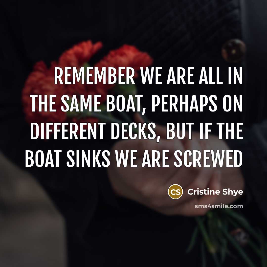 “Remember we are all in the same boat, perhaps on different decks, but if the boat sinks we are screwed” quote by Cristine Shye