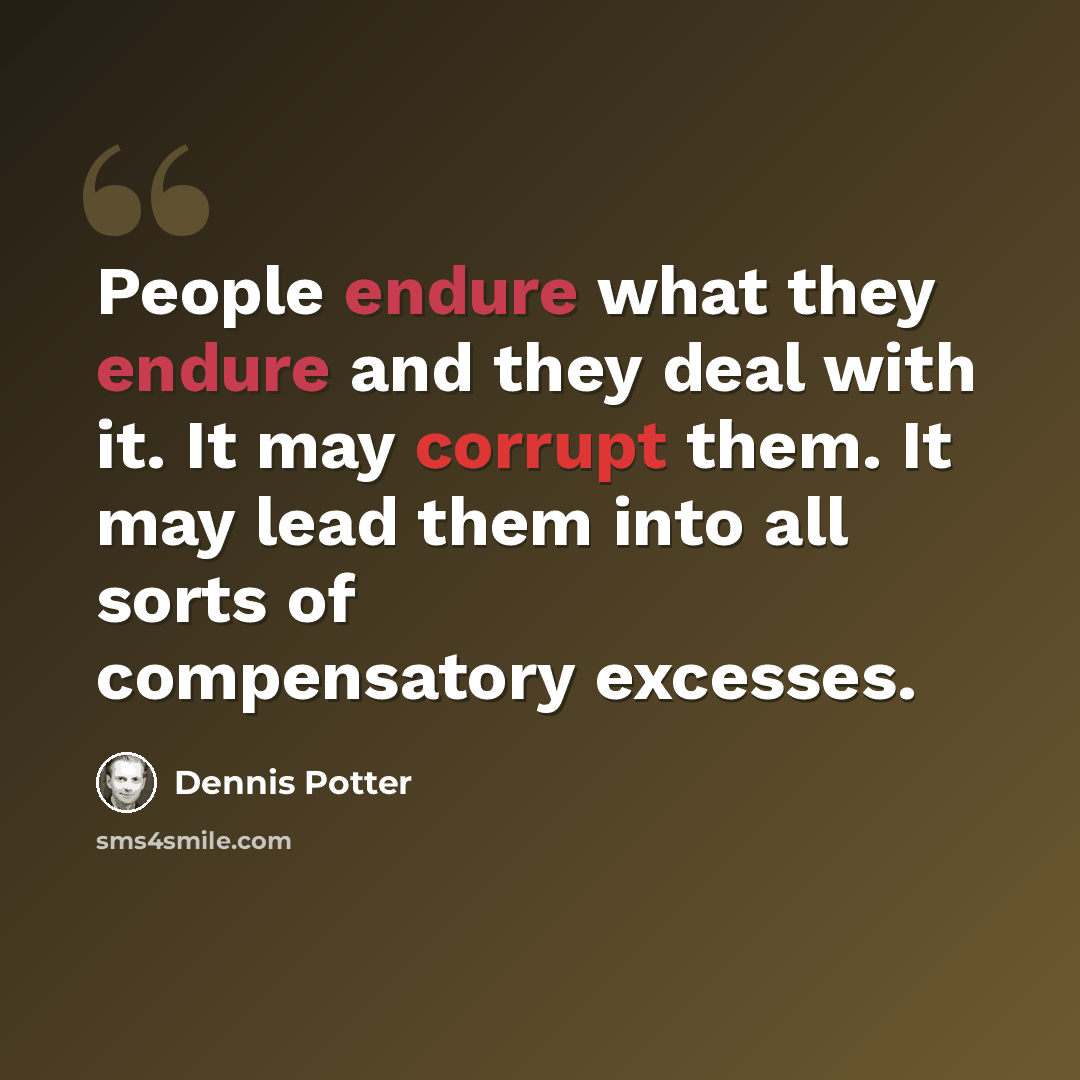 “People endure what they endure and they deal with it. It may corrupt them. It may lead them into all sorts of compensatory excesses.” quote by Dennis Potter