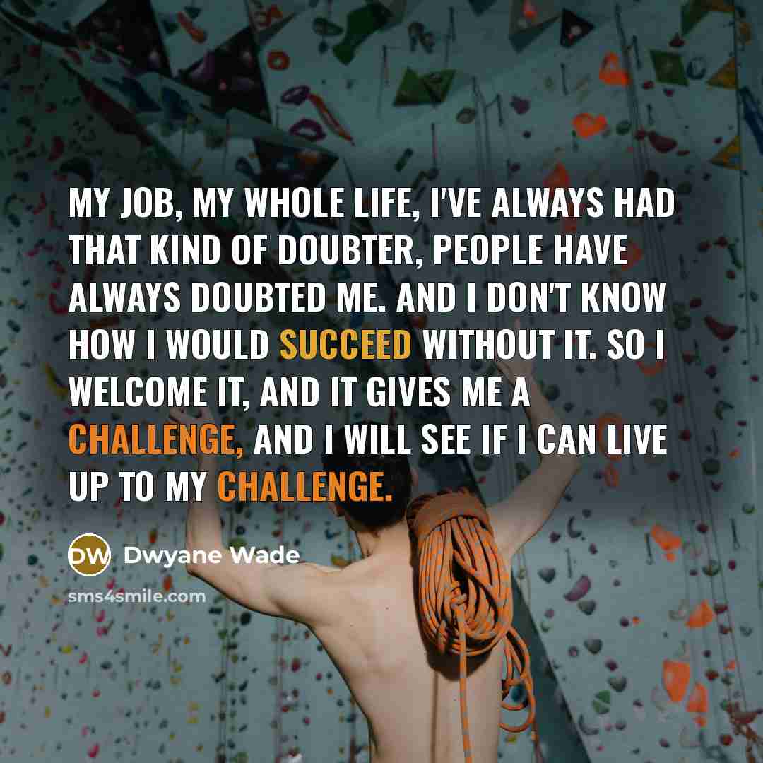 “My job, my whole life, I've always had that kind of doubter, people have always doubted me. And I don't know how I would succeed without it. So I welcome it, and it gives me a challenge, and I will see if I can live up to my challenge.” quote by Dwyane Wade