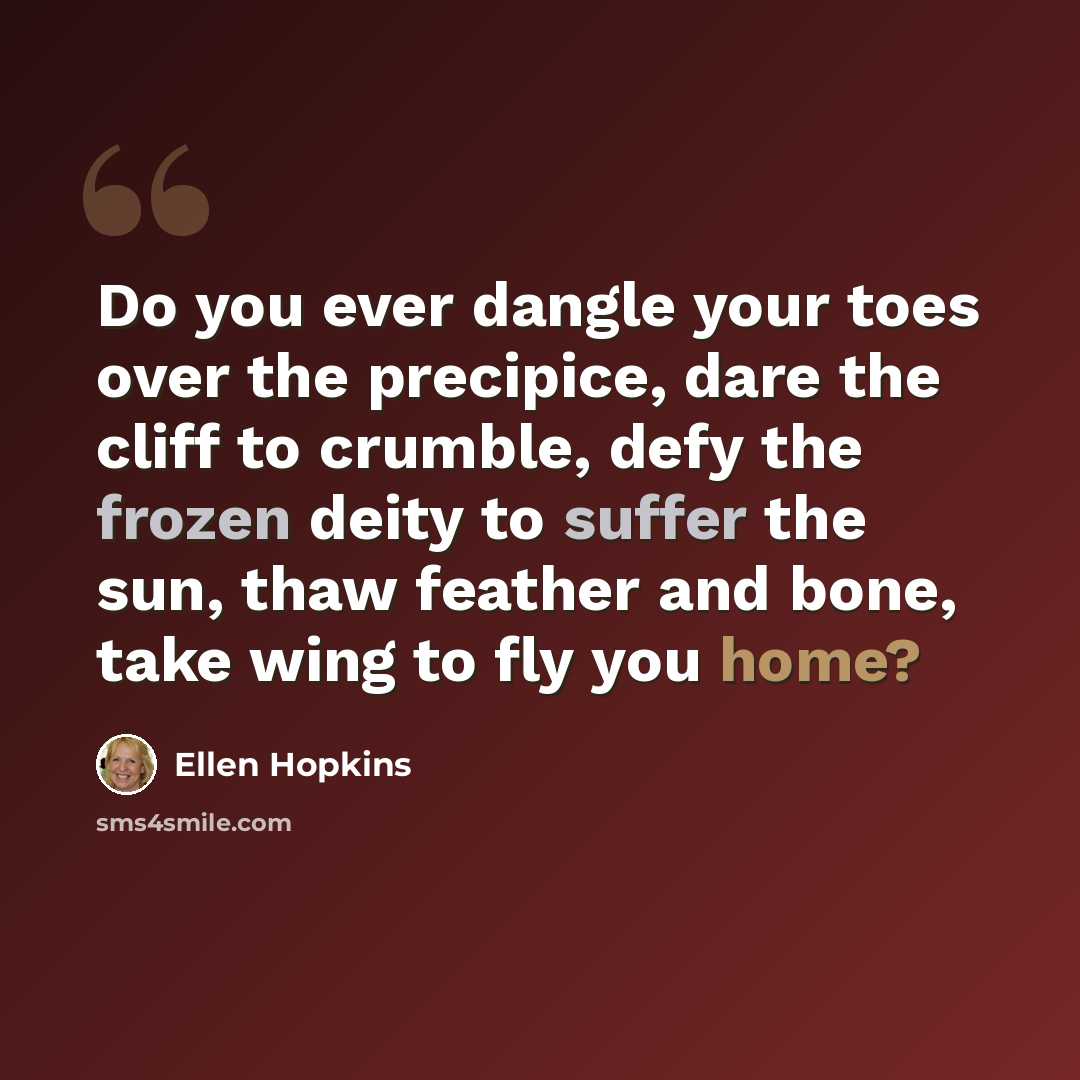 “Do you ever dangle your toes over the precipice, dare the cliff to crumble, defy the frozen deity to suffer the sun, thaw feather and bone, take wing to fly you home?” quote by Ellen Hopkins