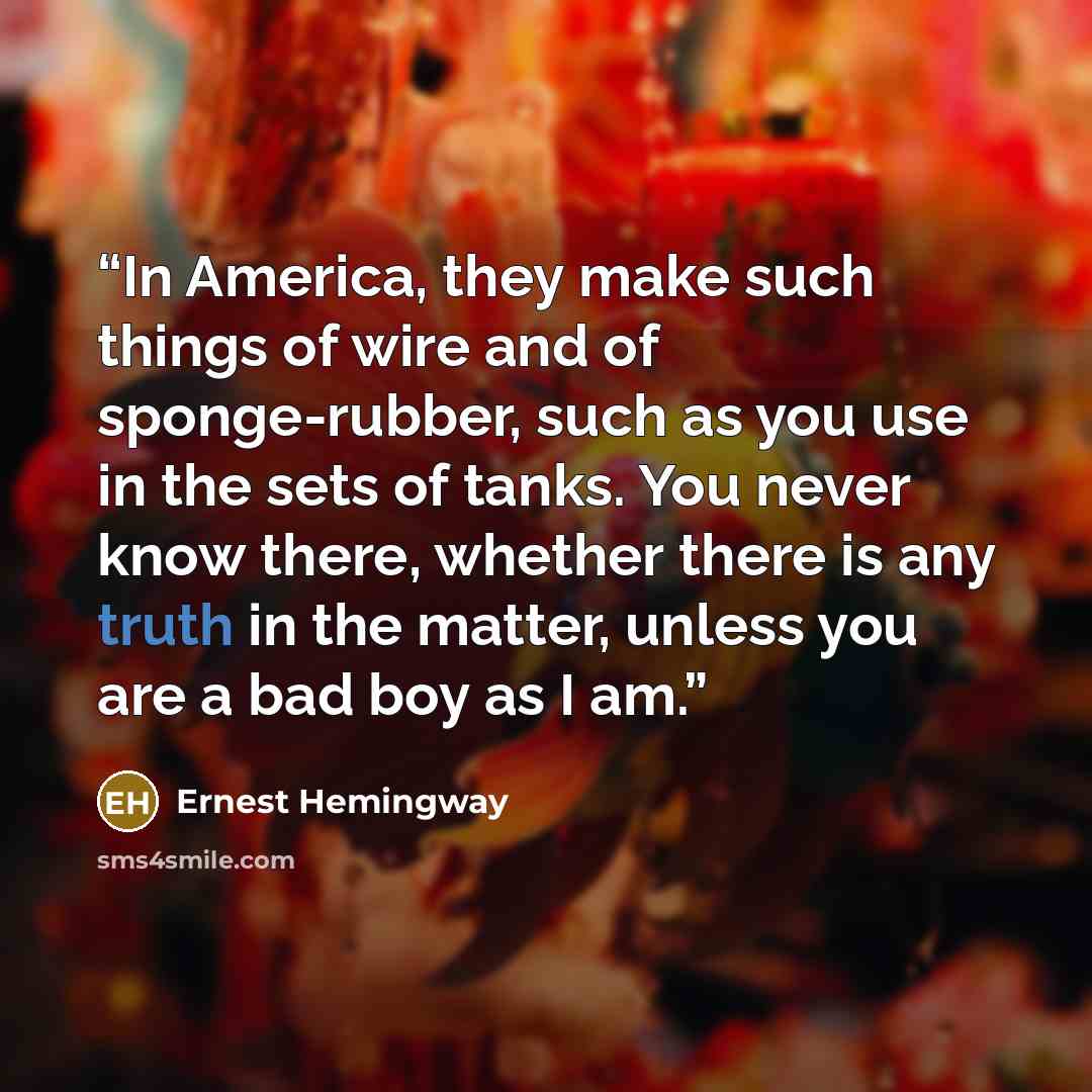 “In America, they make such things of wire and of sponge-rubber, such as you use in the sets of tanks. You never know there, whether there is any truth in the matter, unless you are a bad boy as I am.” quote by Ernest Hemingway