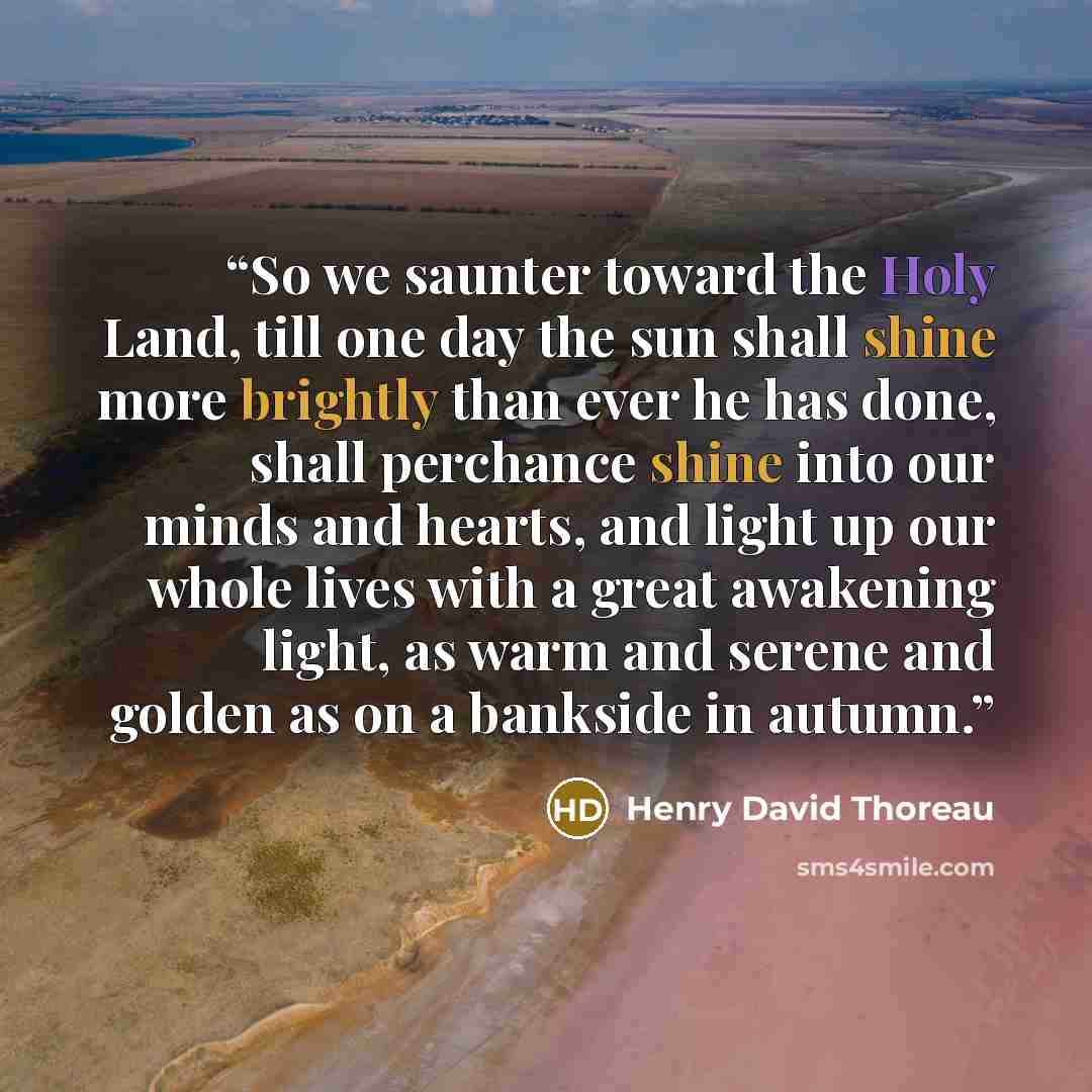 “So we saunter toward the Holy Land, till one day the sun shall shine more brightly than ever he has done, shall perchance shine into our minds and hearts, and light up our whole lives with a great awakening light, as warm and serene and golden as on a bankside in autumn.” quote by Henry David Thoreau