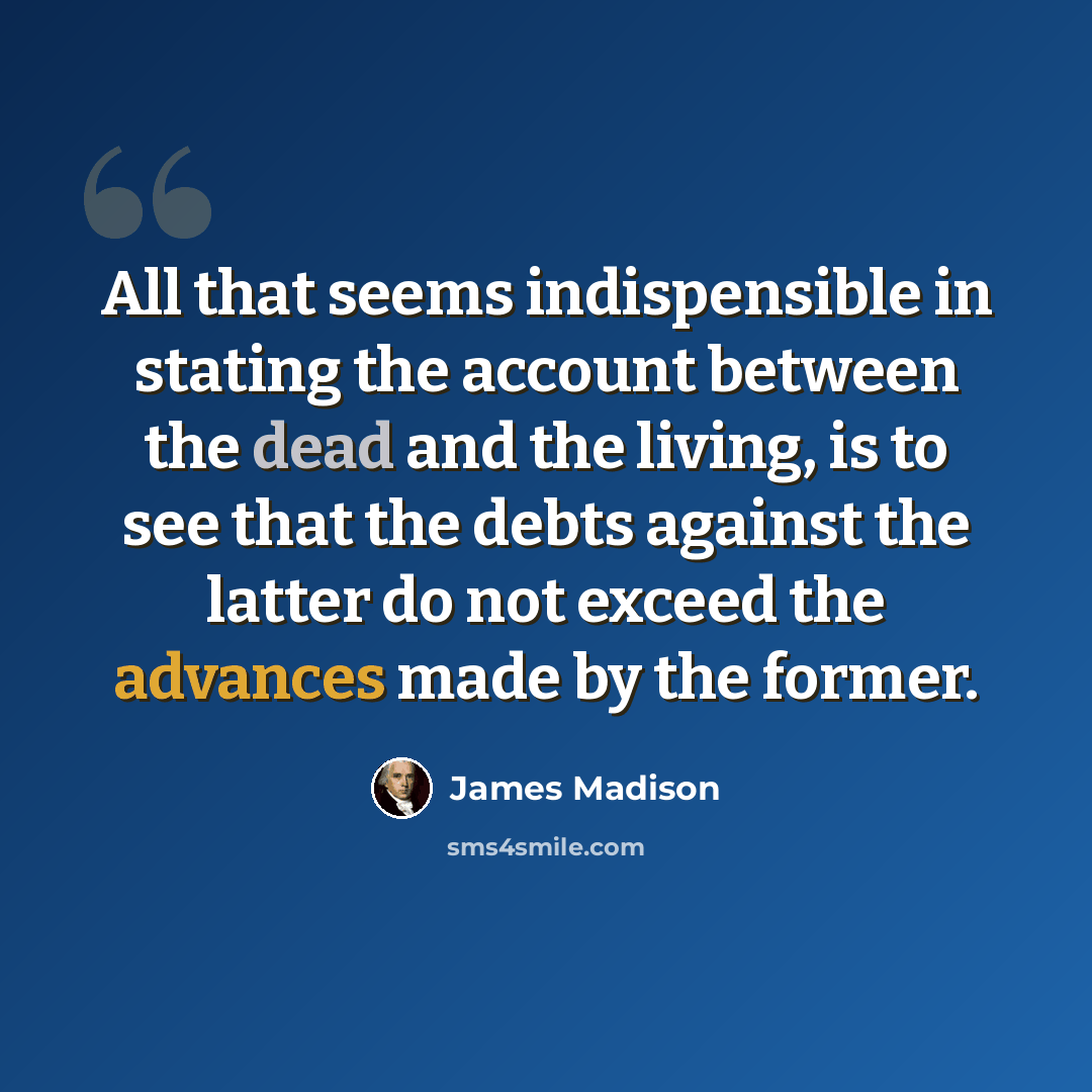“All that seems indispensible in stating the account between the dead and the living, is to see that the debts against the latter do not exceed the advances made by the former.” quote by James Madison