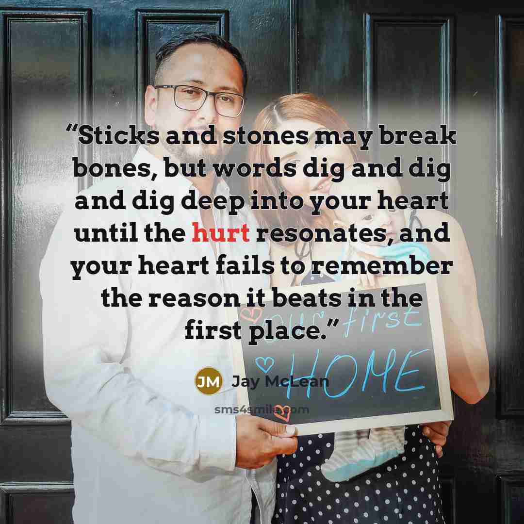“Sticks and stones may break bones, but words dig and dig and dig deep into your heart until the hurt resonates, and your heart fails to remember the reason it beats in the first place.” quote by Jay McLean