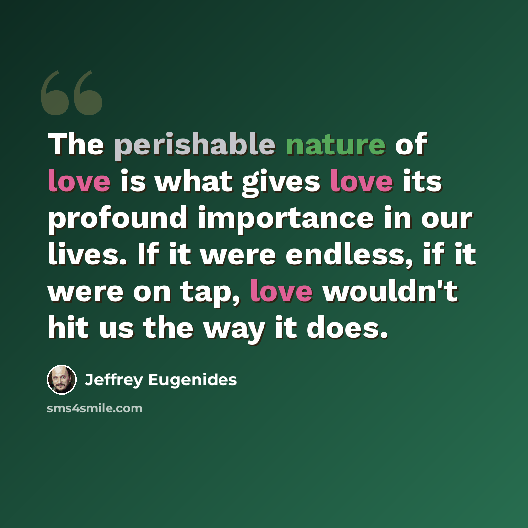 “The perishable nature of love is what gives love its profound importance in our lives. If it were endless, if it were on tap, love wouldn't hit us the way it does.” quote by Jeffrey Eugenides